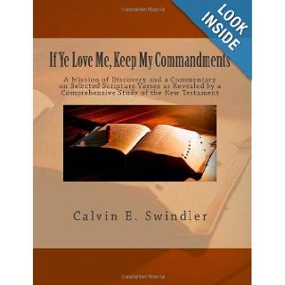 If Ye Love Me, Keep My Commandments A Mission of Discovery and a Commentary on Selected Scripture Verses as Revealed by a Comprehensive Study of the New Testament Calvin E. Swindler 9781463700959 Books