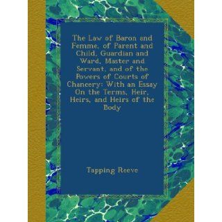 The Law of Baron and Femme, of Parent and Child, Guardian and Ward, Master and Servant, and of the Powers of Courts of Chancery: With an Essay On the Terms, Heir, Heirs, and Heirs of the Body: Tapping Reeve: Books