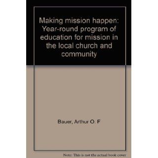 Making Mission Happen: Year Round Program of Education for Mission in the Local Church and Community: Arthur O. F Bauer: 9780377000193: Books