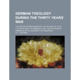 German Theology During the Thirty Years' War; The Life and Correspondence of George Calixtus, Lutheran Abbot of Kanigslutter, and Professor Primarius W. C. Dowding 9781235821936 Books