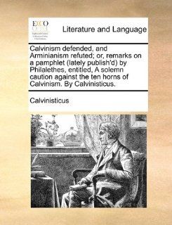 Calvinism defended, and Arminianism refuted; or, remarks on a pamphlet (lately publish'd) by Philalethes, entitled, A solemn caution against the ten horns of Calvinism. By Calvinisticus. (9781170745564): Calvinisticus: Books