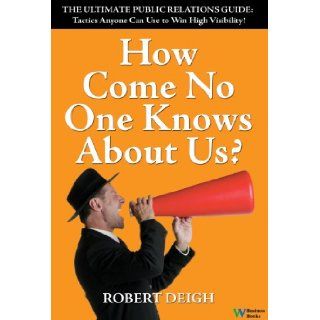 How Come No One Knows About Us? The Ultimate Public Relations Guide: Tactics Anyone Can Use to Win High Visibility: Robert Deigh: 9780832950179: Books