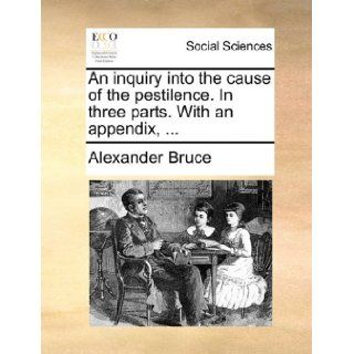 An inquiry into the cause of the pestilence. In three parts. With an appendix,: Alexander Bruce: 9781170371251: Books
