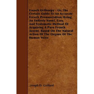 French Orthoepy   Or, The Certain Guide To An Accurate French Pronunciation; Being An Entirely Novel, Easy, And Systematic Method Of Acquiring A PureAction Of The Organs Of The Human Voice: Joseph D. Gaillard: 9781446018729: Books