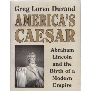 America's Caesar Abraham Lincoln and the birth of a modern empire  an iconoclastic inquiry into popular history containing a defense of thein the unconstitutional war of 1861 65 Greg Loren Durand Books