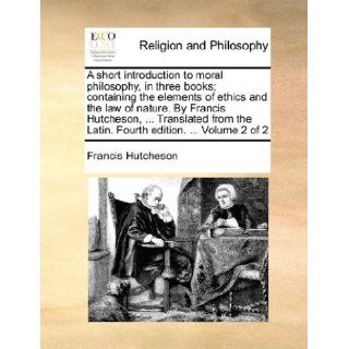 A short introduction to moral philosophy, in three books; containing the elements of ethics and the law of nature. By Francis Hutcheson,the Latin. Fourth edition.Volume 2 of 2: Francis Hutcheson: 9781140956952: Books