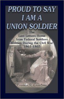 Proud to Say I am a Union Soldier: The Last Letters Home from Federal Soldiers Written During the Civil War, 1861 1865 (9780788431890): Franklin R. Crawford: Books
