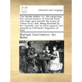 The female soldier: or, the surprising life and adventures of Hannah Snell, who took upon herself the name of James Gray: and, being deserted by herand enlisted in Col Guise's Regiment of Foot: See Notes Multiple Contributors: Books
