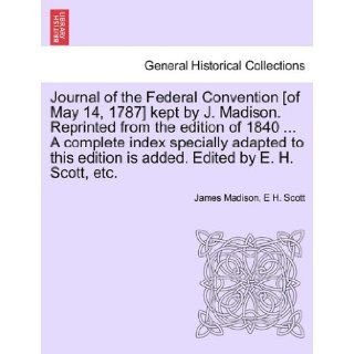 Journal of the Federal Convention [of May 14, 1787] kept by J. Madison. Reprinted from the edition of 1840A complete index specially adapted to this edition is added. Edited by E. H. Scott, etc.: James Madison, E H. Scott: 9781241552930: Books