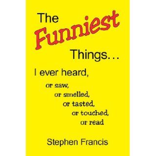 The Funniest Things. I ever heard, or saw, or smelled, or tasted, or touched, or read Stephen Francis 9781425784102 Books