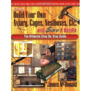 How to Build Your Own Aviary, Cages, Nestboxes, Etc. and $ave a Bundle The Ultimate Step by Step Guide James McDonald 9780974390413 Books