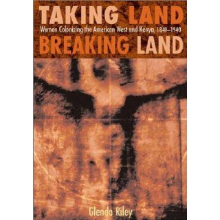 Taking Land, Breaking Land: Women Colonizing the American West and Kenya, 1840 1940: Glenda Riley: 9780826331113: Books