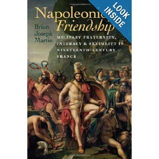 Napoleonic Friendship: Military Fraternity, Intimacy, and Sexuality in Nineteenth Century France (Becoming Modern: New Nineteenth Century Studies): Brian Joseph Martin: 9781584659563: Books