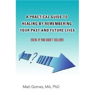 A Practical Guide to Healing by Remembering Your Past and Future Lives: Even If You Don't Believe: Matt Gomes: 9780595427727: Books