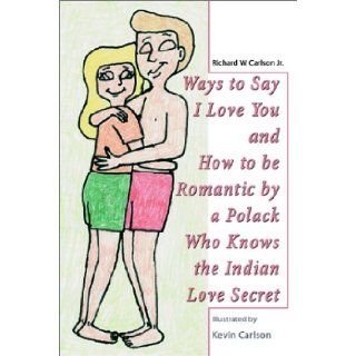Ways to Say I Love You and How to Be Romantic by a Polack Who Knows the Indian Love Secret: Richard W., Jr. Carlson: 9780595228485: Books