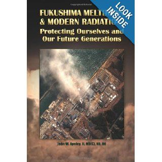 Fukushima Meltdown & Modern Radiation: Protecting Ourselves and Our Future Generations: Dr. John W. Apsley II: 9780945704072: Books