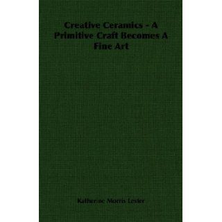 Creative Ceramics   A Primitive Craft Becomes A Fine Art: Katherine Morris Lester: 9781406761177: Books