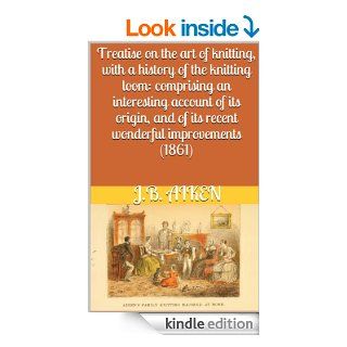 Treatise on the art of knitting, with a history of the knitting loom: comprising an interesting account of its origin, and of its recent wonderful improvements (1861) w/guide eBook: J.B. Aiken: Kindle Store