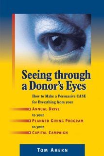 Seeing Through a Donor's Eyes: How to Make a Persuasive Case for Everything from Your Annual Drive to Your Planned Giving Program to Your Capital Campaign (9781889102344): Tom Ahern: Books