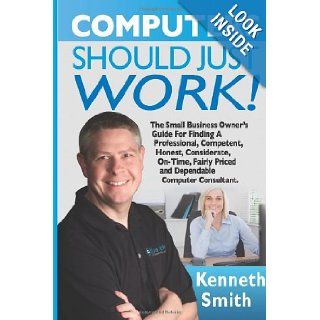 Computers Should Just Work!: The Ultimate Small Business Owner's Guide For Finding A Professional, Competent, Honest, Considerate, On Time, Fairly Priced And Dependable Computer Consultant: Kenneth E Smith: 9781489587718: Books