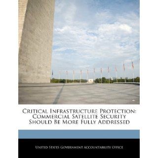 Critical Infrastructure Protection: Commercial Satellite Security Should Be More Fully Addressed: United States Government Accountability: 9781240680528: Books